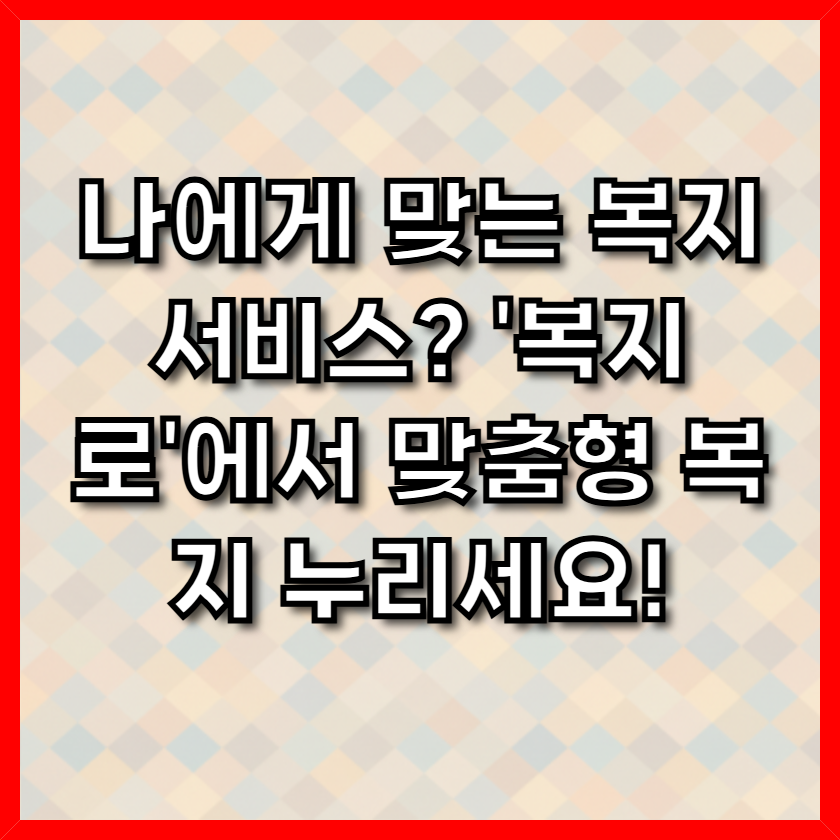나에게 맞는 복지서비스? '복지로'에서 맞춤형 복지 누리세요! 1